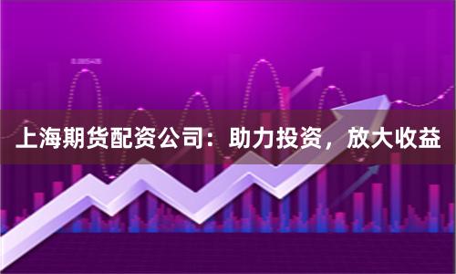 上海期货配资公司：助力投资，放大收益