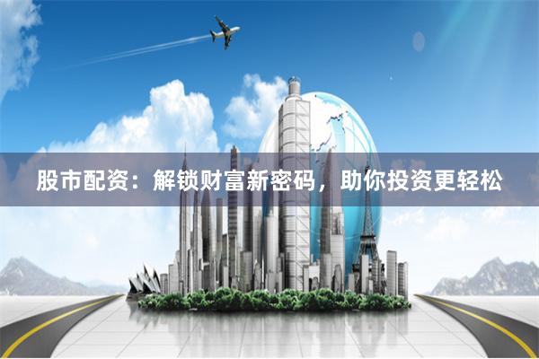 股市配资：解锁财富新密码，助你投资更轻松